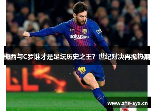 梅西与C罗谁才是足坛历史之王？世纪对决再掀热潮