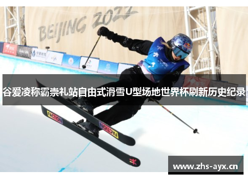 谷爱凌称霸崇礼站自由式滑雪U型场地世界杯刷新历史纪录