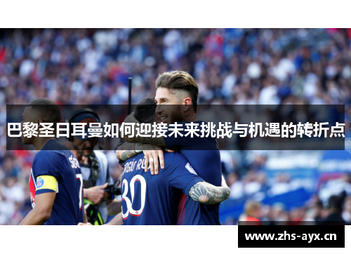 巴黎圣日耳曼如何迎接未来挑战与机遇的转折点 巴黎圣日耳曼如何迎接未来挑战与机遇的转折点