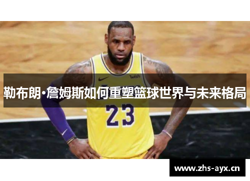 勒布朗·詹姆斯如何重塑篮球世界与未来格局 勒布朗·詹姆斯如何重塑篮球世界与未来格局