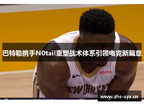 巴特勒携手N0tail重塑战术体系引领电竞新篇章