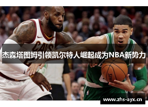杰森塔图姆引领凯尔特人崛起成为NBA新势力 杰森塔图姆引领凯尔特人崛起成为NBA新势力