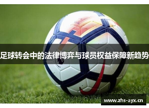足球转会中的法律博弈与球员权益保障新趋势 足球转会中的法律博弈与球员权益保障新趋势