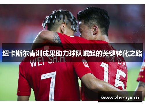 纽卡斯尔青训成果助力球队崛起的关键转化之路