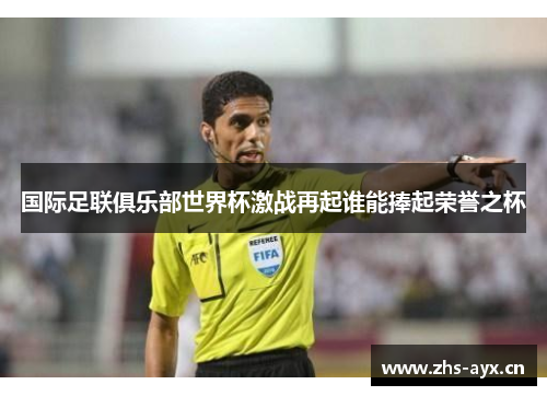 国际足联俱乐部世界杯激战再起谁能捧起荣誉之杯 国际足联俱乐部世界杯激战再起谁能捧起荣誉之杯