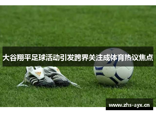 大谷翔平足球活动引发跨界关注成体育热议焦点 大谷翔平足球活动引发跨界关注成体育热议焦点
